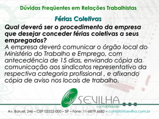 Dúvidas Freqüentes em Relações Trabalhistas   Férias Coletivas   Qual deverá ser o procedimento da empresa que desejar conceder férias coletivas a seus empregados? A empresa deverá comunicar o órgão local do Ministério do Trabalho e Emprego, com antecedência de 15 dias, enviando cópia da comunicação aos sindicatos representativo da respectiva categoria profissional , e afixando cópia de aviso nos locais de trabalho.   