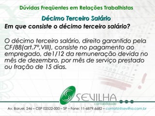 Dúvidas Freqüentes em Relações Trabalhistas   Décimo Terceiro Salário   Em que consiste o décimo terceiro salário? O décimo terceiro salário, direito garantido pela CF/88(art.7º,VIII), consiste no pagamento ao empregado, de1/12 da remuneração devida no mês de dezembro, por mês de serviço prestado ou fração de 15 dias.   