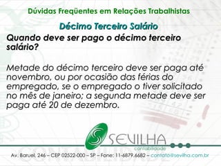 Dúvidas Freqüentes em Relações Trabalhistas   Décimo Terceiro Salário   Quando deve ser pago o décimo terceiro salário? Metade do décimo terceiro deve ser paga até novembro, ou por ocasião das férias do empregado, se o empregado o tiver solicitado no mês de janeiro; a segunda metade deve ser paga até 20 de dezembro.   