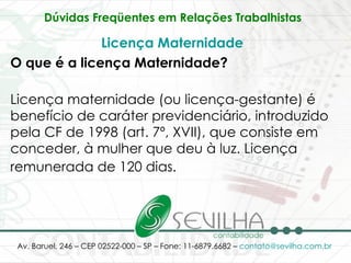 Dúvidas Freqüentes em Relações Trabalhistas   Licença Maternidade   O que é a licença Maternidade? Licença maternidade (ou licença-gestante) é benefício de caráter previdenciário, introduzido pela CF de 1998 (art. 7º, XVII), que consiste em conceder, à mulher que deu à luz. Licença remunerada de 120 dias.   