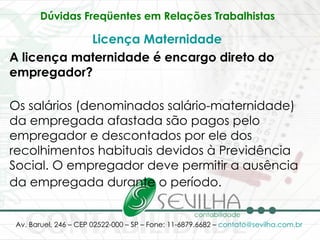 Dúvidas Freqüentes em Relações Trabalhistas   Licença Maternidade   A licença maternidade é encargo direto do empregador? Os salários (denominados salário-maternidade) da empregada afastada são pagos pelo empregador e descontados por ele dos recolhimentos habituais devidos à Previdência Social. O empregador deve permitir a ausência da empregada durante o período.   