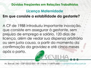 Dúvidas Freqüentes em Relações Trabalhistas   Licença Maternidade   Em que consiste a estabilidade da gestante? A CF de 1988 introduziu importante inovação, que consiste em assegurar à gestante, sem prejuízo de emprego e salário, 120 dias de licença, além de vedar sua dispensa arbitrária ou sem justa causa, a partir do momento da confirmação da gravidez e até cinco meses após o parto.   
