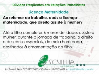Dúvidas Freqüentes em Relações Trabalhistas   Licença Maternidade   Ao retornar ao trabalho, após a licença-maternidade, que direito assiste à mulher? Até o filho completar 6 meses de idade, assiste à mulher, durante a jornada de trabalho, o direito a descanso especiais, de meia hora cada, destinados à amamentação do filho.   