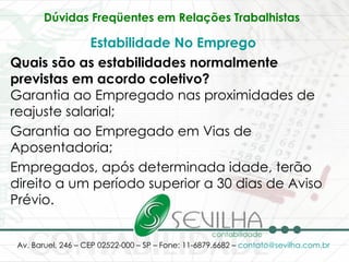 Dúvidas Freqüentes em Relações Trabalhistas   Estabilidade No Emprego Quais são as estabilidades normalmente previstas em acordo coletivo? Garantia ao Empregado nas proximidades de reajuste salarial; Garantia ao Empregado em Vias de Aposentadoria; Empregados, após determinada idade, terão direito a um período superior a 30 dias de Aviso Prévio. 