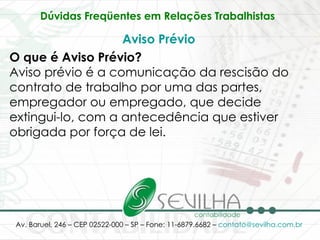 Dúvidas Freqüentes em Relações Trabalhistas   Aviso Prévio O que é Aviso Prévio? Aviso prévio é a comunicação da rescisão do contrato de trabalho por uma das partes, empregador ou empregado, que decide extingui-lo, com a antecedência que estiver obrigada por força de lei. 