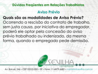 Dúvidas Freqüentes em Relações Trabalhistas   Aviso Prévio Quais são as modalidades de Aviso Prévio? Ocorrendo a rescisão do contrato de trabalho, sem justa causa, por iniciativa do empregador, poderá ele optar pela concessão do aviso prévio trabalhado ou indenizado, da mesma forma, quando o empregado pede demissão.  