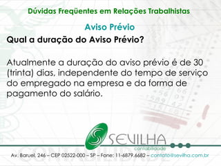 Dúvidas Freqüentes em Relações Trabalhistas   Aviso Prévio Qual a duração do Aviso Prévio? Atualmente a duração do aviso prévio é de 30 (trinta) dias, independente do tempo de serviço do empregado na empresa e da forma de pagamento do salário.  