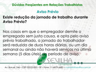 Dúvidas Freqüentes em Relações Trabalhistas   Aviso Prévio Existe redução da jornada de trabalho durante Aviso Prévio? Nos casos em que o empregador demite o empregado sem justa causa, e opta pelo aviso prévio trabalhado, a jornada do trabalhador será reduzida de duas horas diárias, ou um dia semanal ou ainda não haverá serviços na última semana (5 dias úteis) do período de aviso. 