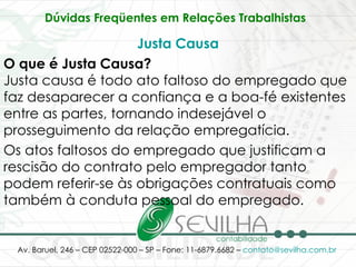 Dúvidas Freqüentes em Relações Trabalhistas   Justa Causa O que é Justa Causa? Justa causa é todo ato faltoso do empregado que faz desaparecer a confiança e a boa-fé existentes entre as partes, tornando indesejável o prosseguimento da relação empregatícia.  Os atos faltosos do empregado que justificam a rescisão do contrato pelo empregador tanto podem referir-se às obrigações contratuais como também à conduta pessoal do empregado.  