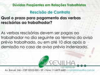 Dúvidas Freqüentes em Relações Trabalhistas   Rescisão de Contrato Qual o prazo para pagamento das verbas rescisórias ao trabalhador? As verbas rescisórias devem ser pagas ao trabalhador no dia seguinte ao término do aviso prévio trabalhado, ou em até 10 dias após a demissão no caso de aviso prévio indenizado. 