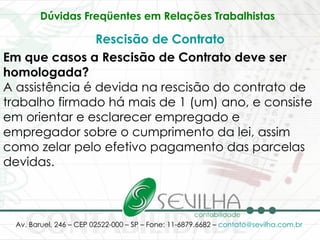 Dúvidas Freqüentes em Relações Trabalhistas   Rescisão de Contrato Em que casos a Rescisão de Contrato deve ser homologada? A assistência é devida na rescisão do contrato de trabalho firmado há mais de 1 (um) ano, e consiste em orientar e esclarecer empregado e empregador sobre o cumprimento da lei, assim como zelar pelo efetivo pagamento das parcelas devidas.  
