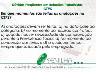 Dúvidas Freqüentes em Relações Trabalhistas   CTPS   Em que momentos são feitas as anotações na CTPS? As anotações devem ser feitas: a) na data-base da categoria; b) no momento da rescisão contratual; c) quando houver necessidade de comprovação perante a Previdência Social; d) No momento da concessão das férias e d) a qualquer tempo, sempre que solicitado pelo empregado.   