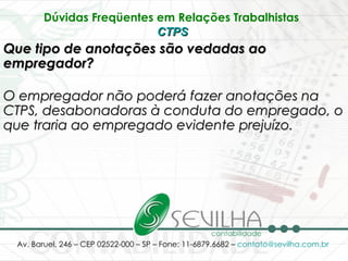 Dúvidas Freqüentes em Relações Trabalhistas   CTPS   Que tipo de anotações são vedadas ao empregador? O empregador não poderá fazer anotações na CTPS, desabonadoras à conduta do empregado, o que traria ao empregado evidente prejuízo.   