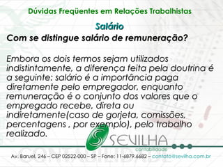 Dúvidas Freqüentes em Relações Trabalhistas   Salário   Com se distingue salário de remuneração? Embora os dois termos sejam utilizados indistintamente, a diferença feita pela doutrina é a seguinte: salário é a importância paga diretamente pelo empregador, enquanto remuneração é o conjunto dos valores que o empregado recebe, direta ou indiretamente(caso de gorjeta, comissões, percentagens , por exemplo), pelo trabalho realizado. 