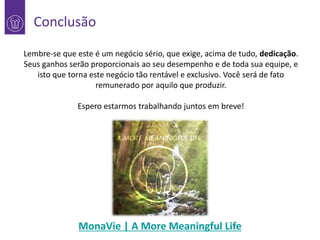 Conclusão
Lembre-se que este é um negócio sério, que exige, acima de tudo, dedicação.
Seus ganhos serão proporcionais ao seu desempenho e de toda sua equipe, e
isto que torna este negócio tão rentável e exclusivo. Você será de fato
remunerado por aquilo que produzir.

Espero estarmos trabalhando juntos em breve!

MonaVie | A More Meaningful Life

 