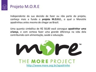 Projeto M.O.R.E
Independente da sua decisão de fazer ou não parte do projeto,
conheça mais a fundo o projeto M.O.R.E., o qual a MonaVie
apadrinhou antes mesmo de chegar ao Brasil.
Uma quantia simbólica de R$ 50,00 você consegue apadrinhar uma
criança, e com certeza fazer uma grande diferença na vida dela
contribuindo com alimentação, saúde e educação.

http://www.more.org.br/apadrinhe

 