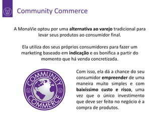 Community Commerce

1

A MonaVie optou por uma alternativa ao varejo tradicional para
levar seus produtos ao consumidor final.
Ela utiliza dos seus próprios consumidores para fazer um
marketing baseado em indicação e os bonifica a partir do
momento que há venda concretizada.

Com isso, ela dá a chance do seu
consumidor empreender de uma
maneira muito simples e com
baixíssimo custo e risco, uma
vez que o único investimento
que deve ser feito no negócio é a
compra de produtos.

 
