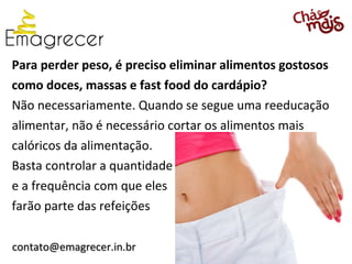 Para perder peso, é preciso eliminar alimentos gostosos
como doces, massas e fast food do cardápio?
Não necessariamente. Quando se segue uma reeducação
alimentar, não é necessário cortar os alimentos mais
calóricos da alimentação.
Basta controlar a quantidade
e a frequência com que eles
farão parte das refeições

contato@emagrecer.in.br
 