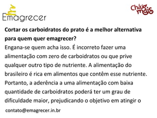 Cortar os carboidratos do prato é a melhor alternativa
para quem quer emagrecer?
Engana-se quem acha isso. É incorreto fazer uma
alimentação com zero de carboidratos ou que prive
qualquer outro tipo de nutriente. A alimentação do
brasileiro é rica em alimentos que contêm esse nutriente.
Portanto, a aderência a uma alimentação com baixa
quantidade de carboidratos poderá ter um grau de
dificuldade maior, prejudicando o objetivo em atingir o
contato@emagrecer.in.br
 
