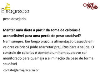 peso desejado.

Manter uma dieta a partir da soma de calorias é
aconselhável para uma perda de peso saudável?
Nem sempre. Em longo prazo, a alimentação baseada em
valores calóricos pode acarretar prejuízos para a saúde. O
controle de calorias é somente um item que deve ser
monitorado para que haja a eliminação de peso de forma
saudável
contato@emagrecer.in.br
 