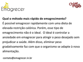 Qual o método mais rápido de emagrecimento?
É possível emagrecer rapidamente com uma dieta de
elevada restrição calórica. Porém, esse tipo de
emagrecimento não é o ideal. O ideal é controlar a
ansiedade em emagrecer para atingir o peso desejado sem
prejudicar a saúde. Além disso, eliminar peso
gradativamente faz com que o organismo se adapte à nova
alimentação.

contato@emagrecer.in.br
 