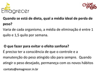 Quando se está de dieta, qual a média ideal de perda de
peso?
Varia de cada organismo, a média de eliminação é entre 1
quilo e 1,5 quilo por semana.

O que fazer para evitar o efeito sanfona?
É preciso ter a consciência de que o controle e a
manutenção do peso atingido são para sempre. Quando
atingir o peso desejado, permaneça com os novos hábitos
contato@emagrecer.in.br
 