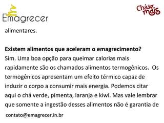 alimentares.

Existem alimentos que aceleram o emagrecimento?
Sim. Uma boa opção para queimar calorias mais
rapidamente são os chamados alimentos termogênicos. Os
termogênicos apresentam um efeito térmico capaz de
induzir o corpo a consumir mais energia. Podemos citar
aqui o chá verde, pimenta, laranja e kiwi. Mas vale lembrar
que somente a ingestão desses alimentos não é garantia de
contato@emagrecer.in.br
 