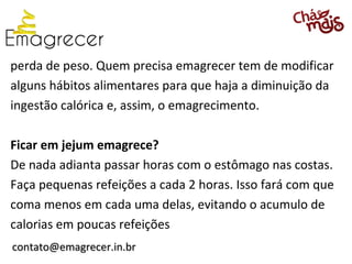 perda de peso. Quem precisa emagrecer tem de modificar
alguns hábitos alimentares para que haja a diminuição da
ingestão calórica e, assim, o emagrecimento.

Ficar em jejum emagrece?
De nada adianta passar horas com o estômago nas costas.
Faça pequenas refeições a cada 2 horas. Isso fará com que
coma menos em cada uma delas, evitando o acumulo de
calorias em poucas refeições
contato@emagrecer.in.br
 