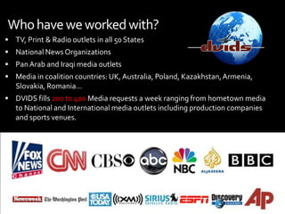  Also capable of sending, images, text & sound files via DVIDS Direct IP PortalOther InputsDVIDS Direct Data kit, Streambox , Akamai, BGAN, etcCurrently over 183 transmitters in 11 countriesAfghanistan 36, Iraq 38, Germany 6, Kuwait 4, Japan 5, Bahrain 1, Qatar 1, Cuba 1, HOA 1, US 83.
