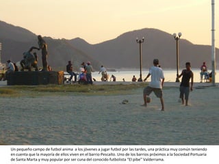 Un pequeño campo de futbol anima  a los jóvenes a jugar futbol por las tardes, una práctica muy común teniendo en cuenta que la mayoría de ellos viven en el barrio Pescaíto. Uno de los barrios próximos a la Sociedad Portuaria de Santa Marta y muy popular por ser cuna del conocido futbolista “El pibe” Valderrama. 
