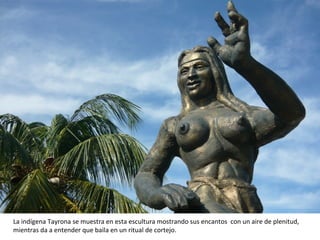 La indígena Tayrona se muestra en esta escultura mostrando sus encantos  con un aire de plenitud, mientras da a entender que baila en un ritual de cortejo. 
