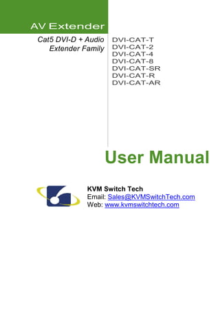 AV Extender 
Cat5 DVI-D + Audio 
Extender Family 
DVI-CAT-T 
DVI-CAT-2 
DVI-CAT-4 
DVI-CAT-8 
DVI-CAT-SR 
DVI-CAT-R 
DVI-CAT-AR 
User Manual 
KVM Switch Tech 
Email: Sales@KVMSwitchTech.com 
Web: www.kvmswitchtech.com 
 