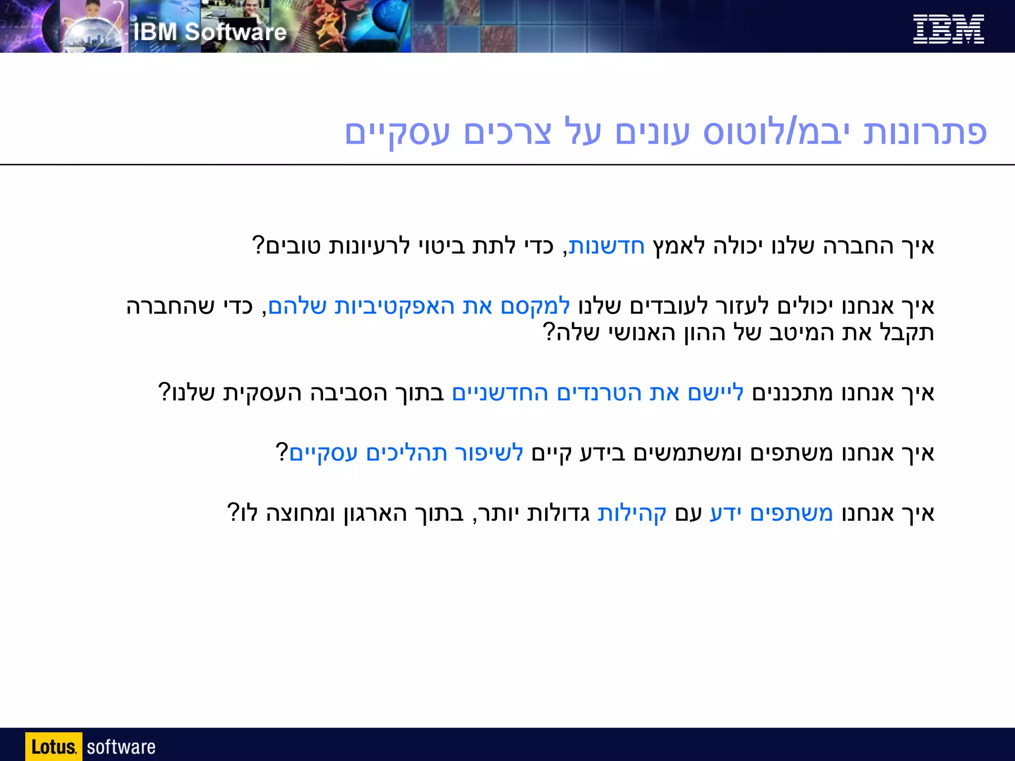 פתרונות יבמ / לוטוס עונים על צרכים עסקיים איך החברה שלנו יכולה לאמץ  חדשנות ,  כדי לתת ביטוי לרעיונות טובים ? איך אנחנו יכולים לעזור לעובדים שלנו  למקסם את האפקטיביות שלהם ,  כדי שהחברה תקבל את המיטב של ההון האנושי שלה ? איך אנחנו מתכננים  ליישם את הטרנדים החדשניים  בתוך הסביבה העסקית שלנו ? איך אנחנו משתפים ומשתמשים בידע קיים  לשיפור תהליכים עסקיים ? איך אנחנו  משתפים ידע  עם  קהילות  גדולות יותר ,  בתוך הארגון ומחוצה לו ? 