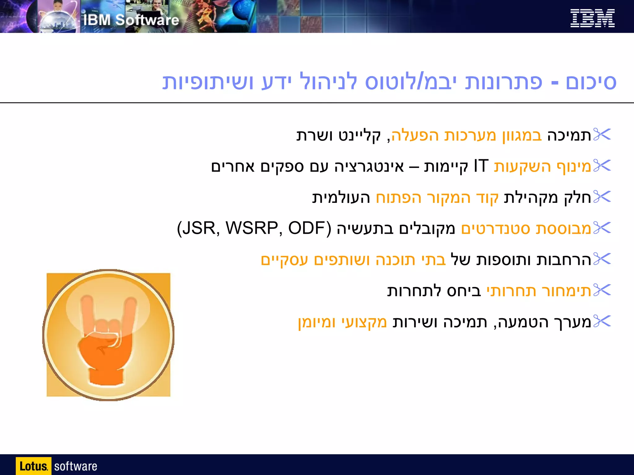 סיכום  -  פתרונות יבמ / לוטוס לניהול ידע ושיתופיות תמיכה  במגוון מערכות הפעלה ,  קליינט ושרת מינוף השקעות   IT   קיימות – אינטגרציה עם ספקים אחרים חלק מקהילת  קוד המקור הפתוח  העולמית מבוססת סטנדרטים  מקובלים בתעשיה  ( JSR, WSRP, ODF ) הרחבות ותוספות של  בתי תוכנה ושותפים עסקיים תימחור תחרותי  ביחס לתחרות מערך הטמעה ,  תמיכה ושירות  מקצועי ומיומן 