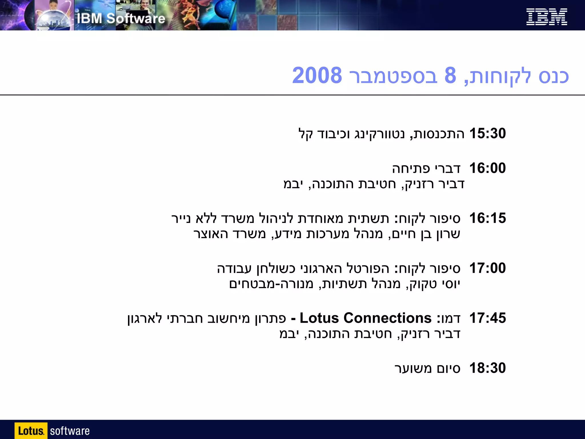 כנס לקוחות , 8  בספטמבר  2008 15:30  התכנסות ,  נטוורקינג וכיבוד קל 16:00  דברי פתיחה   דביר רזניק ,  חטיבת התוכנה ,  יבמ 16:15  סיפור לקוח :  תשתית מאוחדת לניהול משרד ללא נייר    שרון בן חיים ,  מנהל מערכות מידע ,  משרד האוצר 17:00  סיפור לקוח :  הפורטל הארגוני כשולחן עבודה    יוסי טקוק ,  מנהל תשתיות ,  מנורה - מבטחים 17:45  דמו :  Lotus Connections  -  פתרון מיחשוב חברתי לארגון   דביר רזניק ,  חטיבת התוכנה ,  יבמ 18:30  סיום משוער 