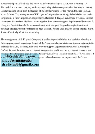 Dvisionat inpome statements and return on investment analysis E.F. Lynch Company is a
diversified investment company with three operating divisions organized as investment centers.
Condensed data taken from the records of the three divisions for the year ended June 30,20yg,
are as follows: The management of E.F. Lynch Company is evaluating ebch division as a basis
for planning a future exponsion of operations. Required 1. Prepare condensed divisional income
statements for the three divisions, assuming that there were no support department allocations. 2.
Using the Dupont formula for retum on investment, compute the profit margin, investment
turnover, and return on investrment for each division. Round your answers to one decimal place.
3 more Check My Work was remaining
The management of E. F. tynch Company is evaluating each division as a basis for plonning a
future expanision of operations: Required: 1. Prepare condensed divisional income statements for
the three divisions, assuming that there were no support department allocations. 2. Using the
DuPont formula for return on investment, compute the profit margin, investment turnover, and
return on Investment for each divisian. Round your answers to one decimal place. 3. When faced
with fimited funds for expansion, management should consider an expansion of the 3 more
Check My Work uses remaining
 