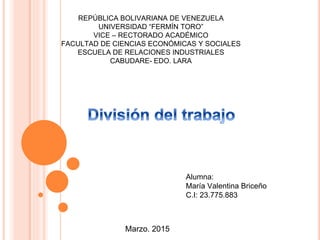 REPÚBLICA BOLIVARIANA DE VENEZUELA
UNIVERSIDAD “FERMÍN TORO”
VICE – RECTORADO ACADÉMICO
FACULTAD DE CIENCIAS ECONÓMICAS Y SOCIALES
ESCUELA DE RELACIONES INDUSTRIALES
CABUDARE- EDO. LARA
Alumna:
María Valentina Briceño
C.I: 23.775.883
Marzo. 2015
 