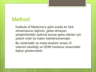 Method
 İnstitute of Medicine’a göre arada bir fark
olmamasına rağmen, gebe olmayan
yetişkinlerdeki optimal seviye gebe olanlar için
yeterli midir bu halen belirlenememiştir.
 Bu sistematik ve meta-analizin amacı D
vitamini eksikliği ve GDM insidansı arasındaki
ilişkiyi göstermektir.
 