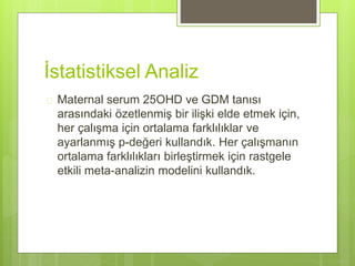 İstatistiksel Analiz
 Maternal serum 25OHD ve GDM tanısı
arasındaki özetlenmiş bir ilişki elde etmek için,
her çalışma için ortalama farklılıklar ve
ayarlanmış p-değeri kullandık. Her çalışmanın
ortalama farklılıkları birleştirmek için rastgele
etkili meta-analizin modelini kullandık.
 