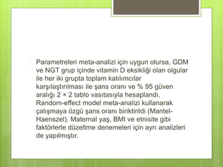  Parametreleri meta-analizi için uygun olursa, GDM
ve NGT grup içinde vitamin D eksikliği olan olgular
ile her iki grupta toplam katılımcılar
karşılaştırılması ile şans oranı ve % 95 güven
aralığı 2 × 2 tablo vasıtasıyla hesaplandı.
Random-effect model meta-analizi kullanarak
çalışmaya özgü şans oranı biriktirildi (Mantel-
Haenszel). Maternal yaş, BMI ve etnisite gibi
faktörlerle düzeltme denemeleri için ayrı analizleri
de yapılmıştır.
 
