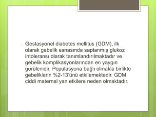 Gestasyonel diabetes mellitus (GDM), ilk
olarak gebelik esnasında saptanmış glukoz
intoleransı olarak tanımlandırılmaktadır ve
gebelik komplikasyonlarından en yaygın
görülenidir. Populasyona bağlı olmakla birlikte
gebeliklerin %2-13’ünü etkilemektedir. GDM
ciddi maternal yan etkilere neden olmaktadır.
 