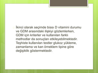  İkinci olarak seçimde biası D vitamini durumu
ve GDM arasındaki ilişkiyi gözlemlerken,
GDM için kriterler ve kullanılan farklı
methodlar da sonuçları etkileyebilmektedir.
Teşhiste kullanılan testler glukoz yükleme,
zamanlama ve kan örneklem tipine göre
değişiklik göstermektedir.
 