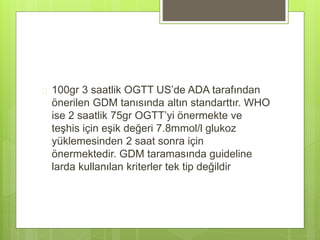  100gr 3 saatlik OGTT US’de ADA tarafından
önerilen GDM tanısında altın standarttır. WHO
ise 2 saatlik 75gr OGTT’yi önermekte ve
teşhis için eşik değeri 7.8mmol/l glukoz
yüklemesinden 2 saat sonra için
önermektedir. GDM taramasında guideline
larda kullanılan kriterler tek tip değildir
 