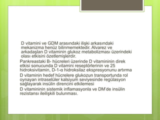 D vitamini ve GDM arasındaki ilişki arkasındaki
mekanizma henüz bilinmemektedir. Alvarez ve
arkadaşları D vitaminin glukoz metabolizması üzerindeki
olası etkisini özetlemişlerdir.
Pankreastaki B- hücreleri üzerinde D vitamininin direk
etkisi sonucunda D vitamini reseptörlerinin ve 25
hidroksivitamin, D-1-α hidroksilaz ekspresyonunu artırma
D vitaminin hedef hücrelere glukozun transportunda rol
oynayan intraselüler kalsiyum seviyesinde regülasyon
sağlayarak insülin direncini etkilemesi
D vitamininin sistemik inflamasyonla ve DM’de insülin
rezistansı ileilişkili bulunması.
 