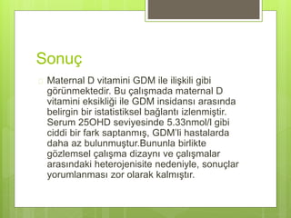 Sonuç
 Maternal D vitamini GDM ile ilişkili gibi
görünmektedir. Bu çalışmada maternal D
vitamini eksikliği ile GDM insidansı arasında
belirgin bir istatistiksel bağlantı izlenmiştir.
Serum 25OHD seviyesinde 5.33nmol/l gibi
ciddi bir fark saptanmış, GDM’li hastalarda
daha az bulunmuştur.Bununla birlikte
gözlemsel çalışma dizaynı ve çalışmalar
arasındaki heterojenisite nedeniyle, sonuçlar
yorumlanması zor olarak kalmıştır.
 