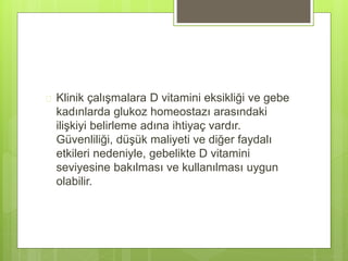  Klinik çalışmalara D vitamini eksikliği ve gebe
kadınlarda glukoz homeostazı arasındaki
ilişkiyi belirleme adına ihtiyaç vardır.
Güvenliliği, düşük maliyeti ve diğer faydalı
etkileri nedeniyle, gebelikte D vitamini
seviyesine bakılması ve kullanılması uygun
olabilir.
 
