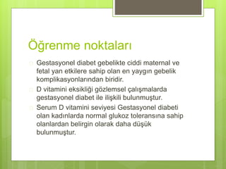 Öğrenme noktaları
 Gestasyonel diabet gebelikte ciddi maternal ve
fetal yan etkilere sahip olan en yaygın gebelik
komplikasyonlarından biridir.
 D vitamini eksikliği gözlemsel çalışmalarda
gestasyonel diabet ile ilişkili bulunmuştur.
 Serum D vitamini seviyesi Gestasyonel diabeti
olan kadınlarda normal glukoz toleransına sahip
olanlardan belirgin olarak daha düşük
bulunmuştur.
 