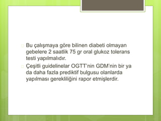  Bu çalışmaya göre bilinen diabeti olmayan
gebelere 2 saatlik 75 gr oral glukoz tolerans
testi yapılmalıdır.
 Çeşitli guidelinelar OGTT’nin GDM’nin bir ya
da daha fazla prediktif bulgusu olanlarda
yapılması gerekliliğini rapor etmişlerdir.
 