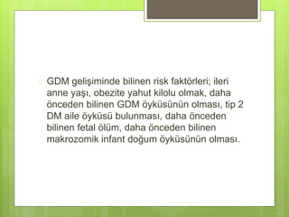  GDM gelişiminde bilinen risk faktörleri; ileri
anne yaşı, obezite yahut kilolu olmak, daha
önceden bilinen GDM öyküsünün olması, tip 2
DM aile öyküsü bulunması, daha önceden
bilinen fetal ölüm, daha önceden bilinen
makrozomik infant doğum öyküsünün olması.
 