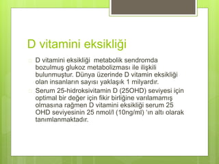 D vitamini eksikliği
 D vitamini eksikliği metabolik sendromda
bozulmuş glukoz metabolizması ile ilişkili
bulunmuştur. Dünya üzerinde D vitamin eksikliği
olan insanların sayısı yaklaşık 1 milyardır.
 Serum 25-hidroksivitamin D (25OHD) seviyesi için
optimal bir değer için fikir birliğine varılamamış
olmasına rağmen D vitamini eksikliği serum 25
OHD seviyesinin 25 nmol/l (10ng/ml) ‘ın altı olarak
tanımlanmaktadır.
 
